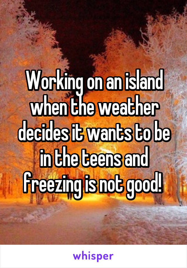 Working on an island when the weather decides it wants to be in the teens and freezing is not good! 