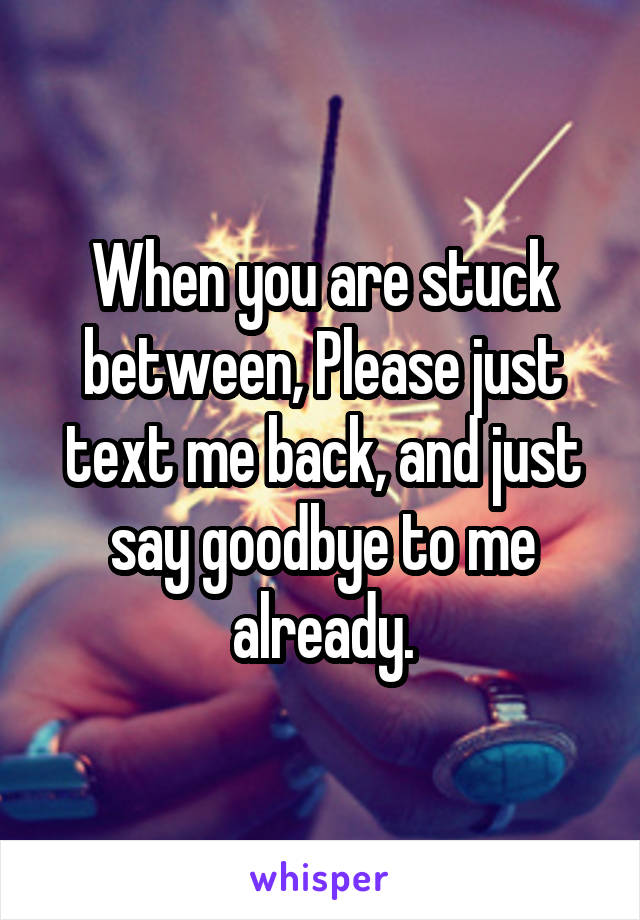 When you are stuck between, Please just text me back, and just say goodbye to me already.