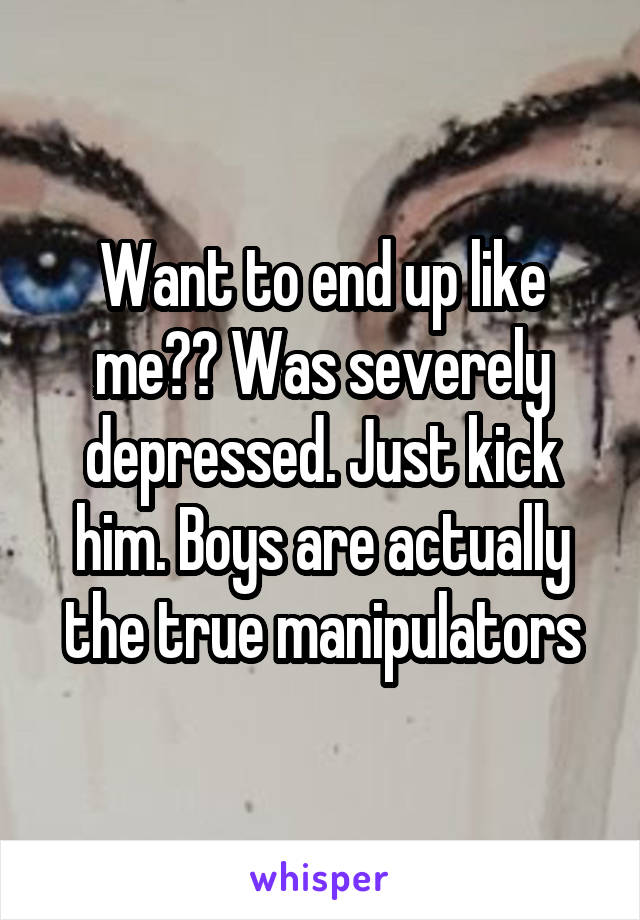 Want to end up like me?? Was severely depressed. Just kick him. Boys are actually the true manipulators