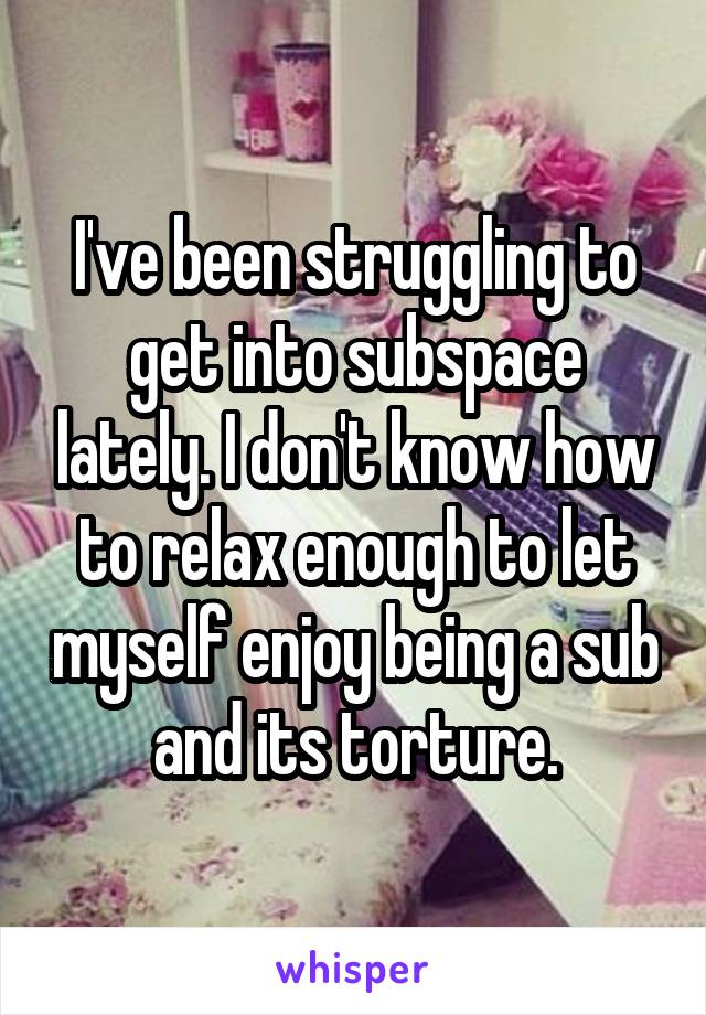 I've been struggling to get into subspace lately. I don't know how to relax enough to let myself enjoy being a sub and its torture.