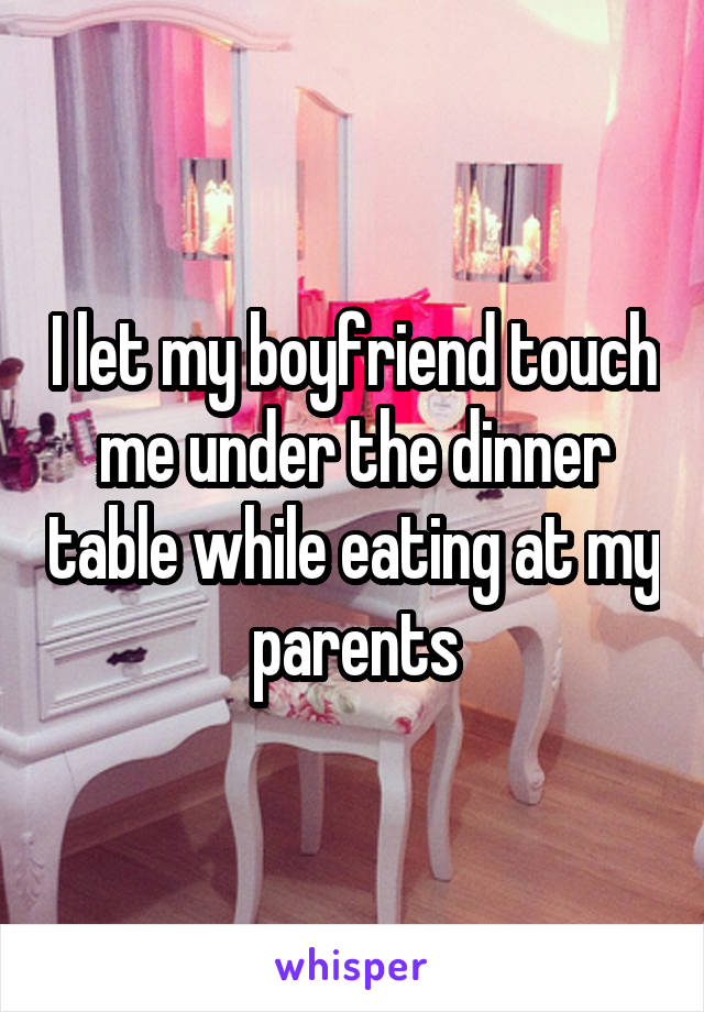 I let my boyfriend touch me under the dinner table while eating at my parents
