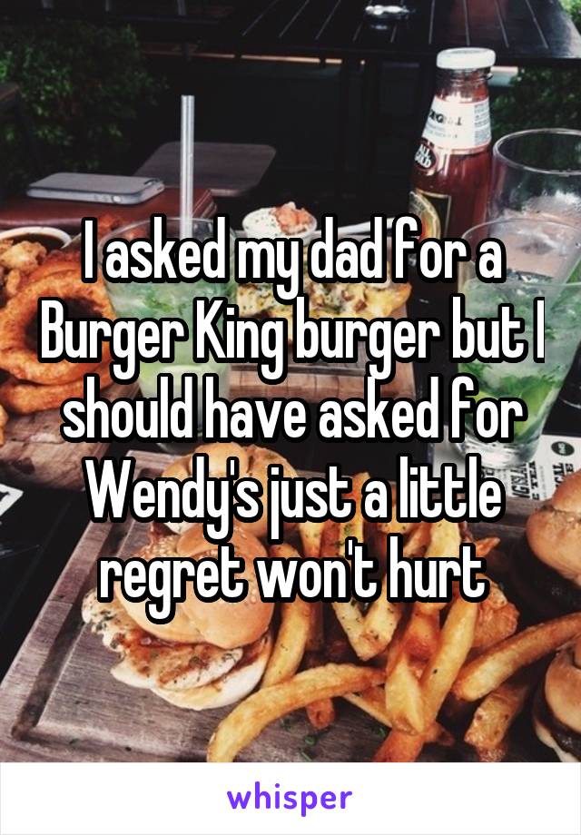 I asked my dad for a Burger King burger but I should have asked for Wendy's just a little regret won't hurt