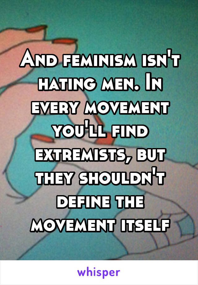 And feminism isn't hating men. In every movement you'll find extremists, but they shouldn't define the movement itself