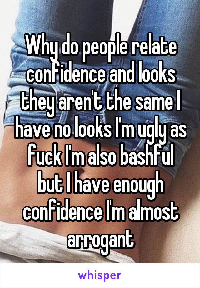 Why do people relate confidence and looks they aren't the same I have no looks I'm ugly as fuck I'm also bashful but I have enough confidence I'm almost arrogant