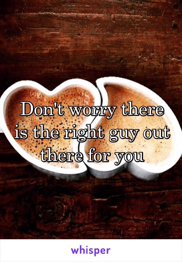 Don't worry there is the right guy out there for you