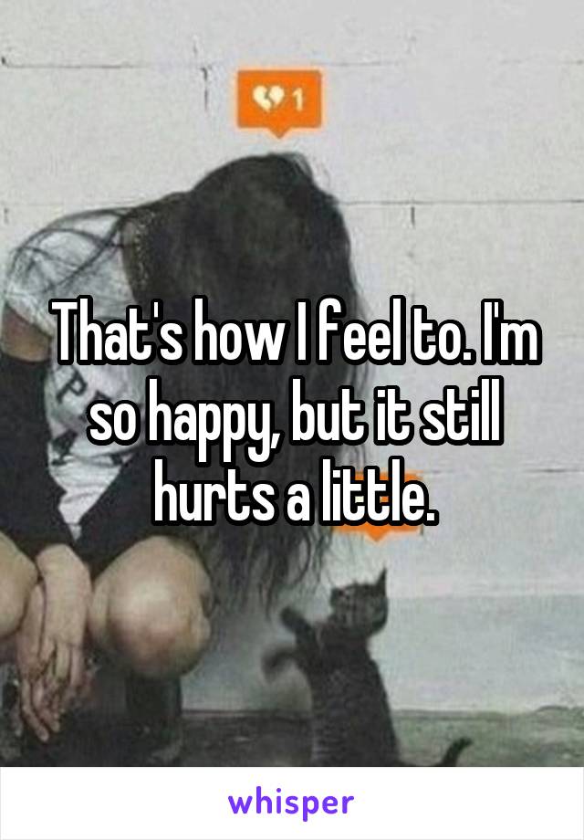 That's how I feel to. I'm so happy, but it still hurts a little.