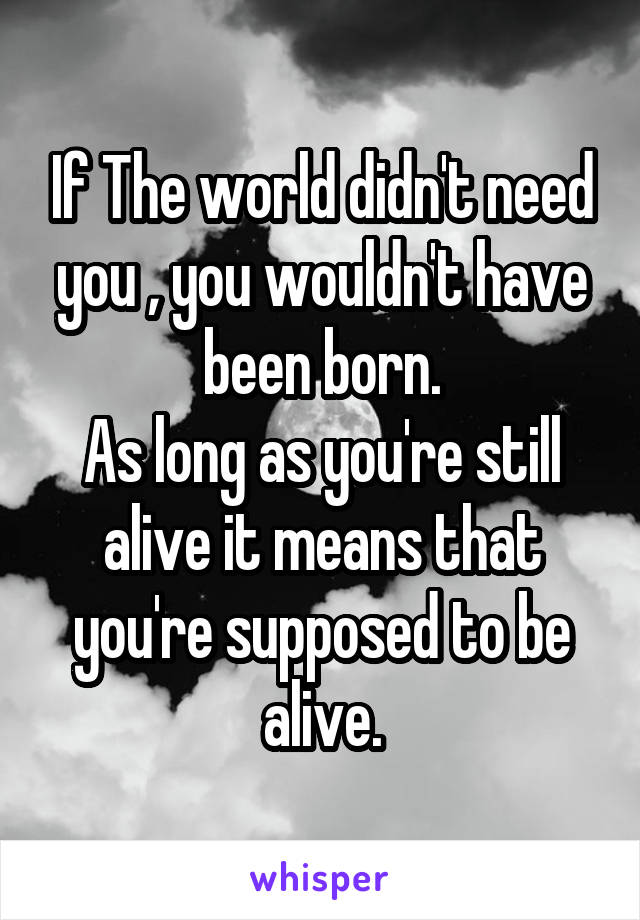 If The world didn't need you , you wouldn't have been born.
As long as you're still alive it means that you're supposed to be alive.