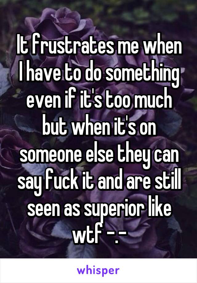 It frustrates me when I have to do something even if it's too much but when it's on someone else they can say fuck it and are still seen as superior like wtf -.-