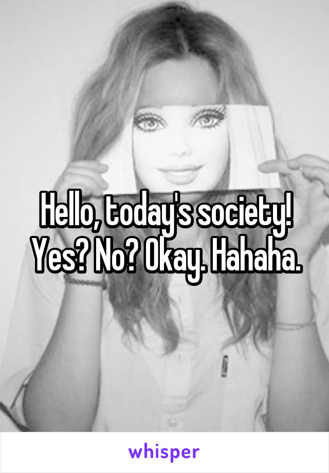 Hello, today's society! Yes? No? Okay. Hahaha.