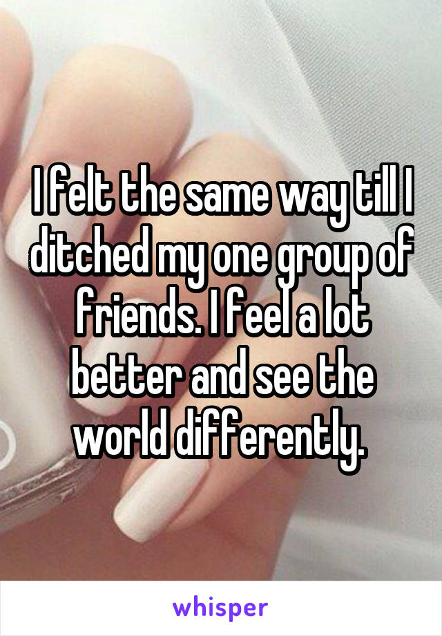 I felt the same way till I ditched my one group of friends. I feel a lot better and see the world differently. 