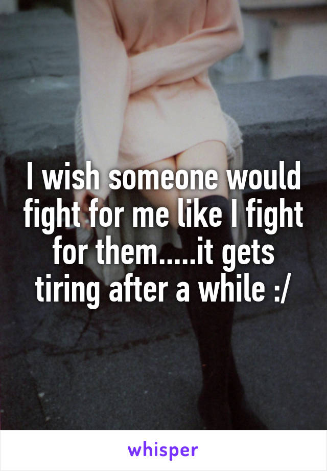 I wish someone would fight for me like I fight for them.....it gets tiring after a while :/