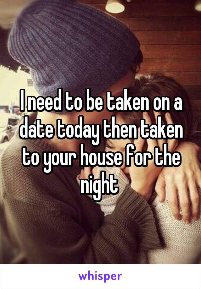 I need to be taken on a date today then taken to your house for the night 