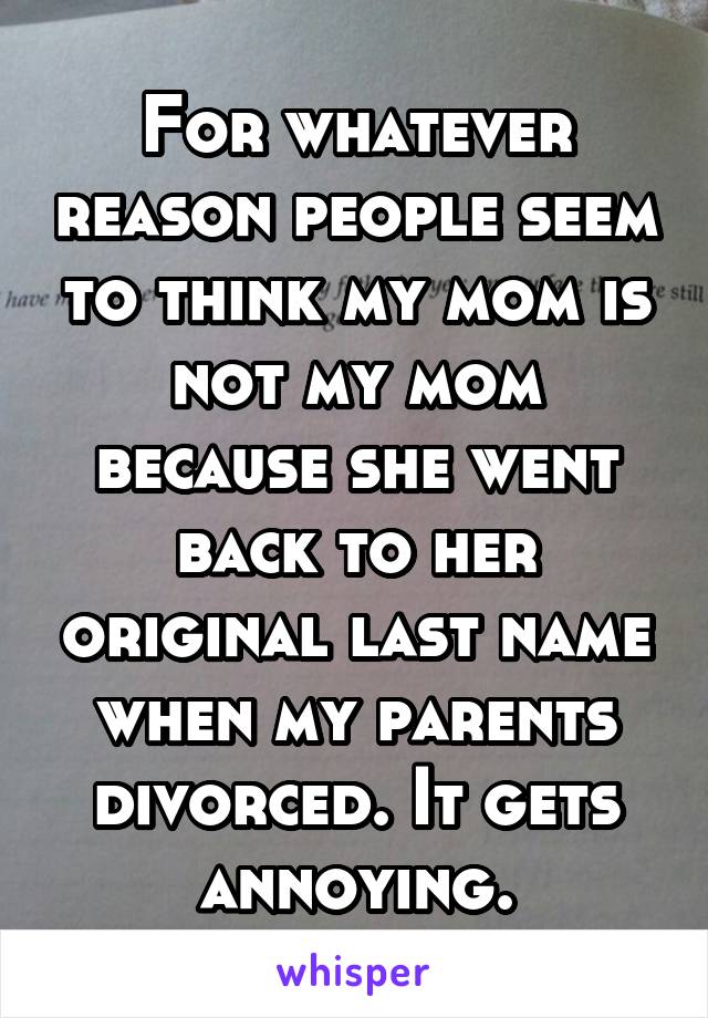 For whatever reason people seem to think my mom is not my mom because she went back to her original last name when my parents divorced. It gets annoying.