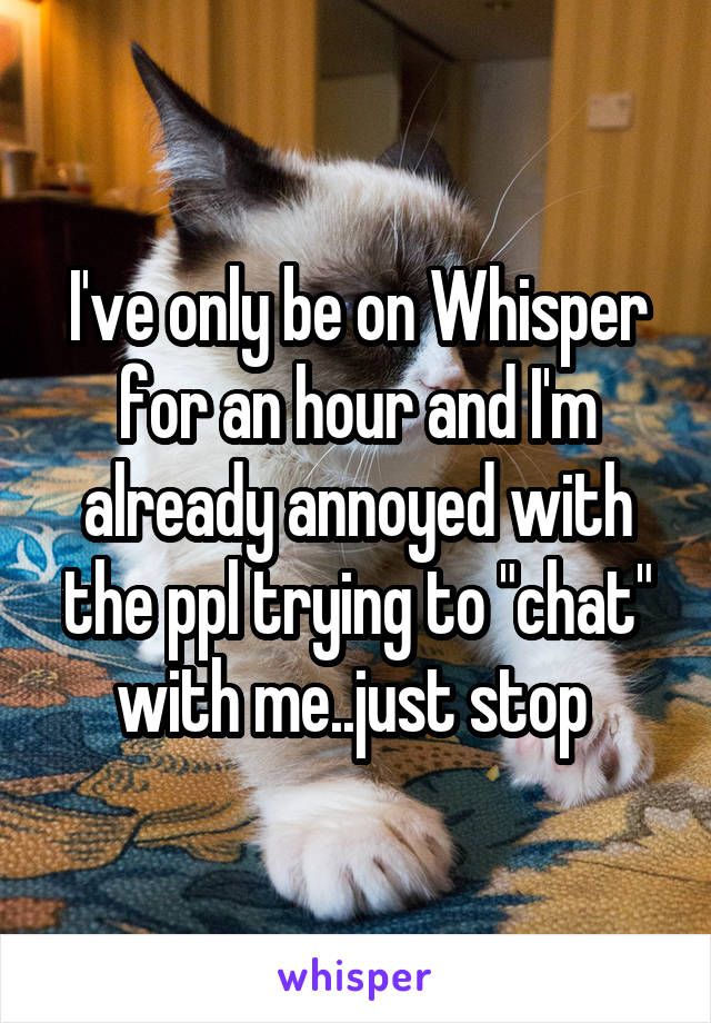 I've only be on Whisper for an hour and I'm already annoyed with the ppl trying to "chat" with me..just stop 