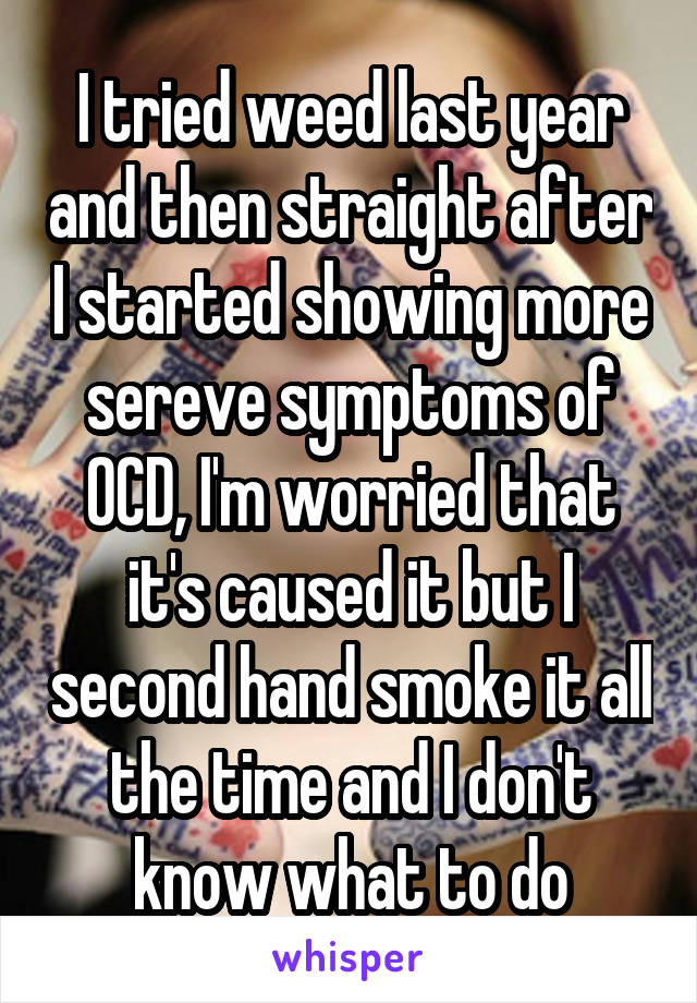 I tried weed last year and then straight after I started showing more sereve symptoms of OCD, I'm worried that it's caused it but I second hand smoke it all the time and I don't know what to do