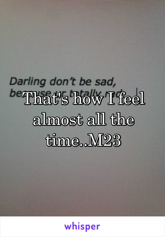 That's how I feel almost all the time..M23