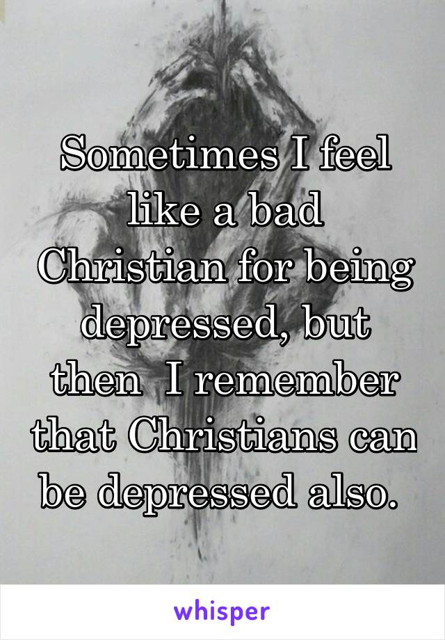 Sometimes I feel like a bad Christian for being depressed, but then  I remember that Christians can be depressed also. 