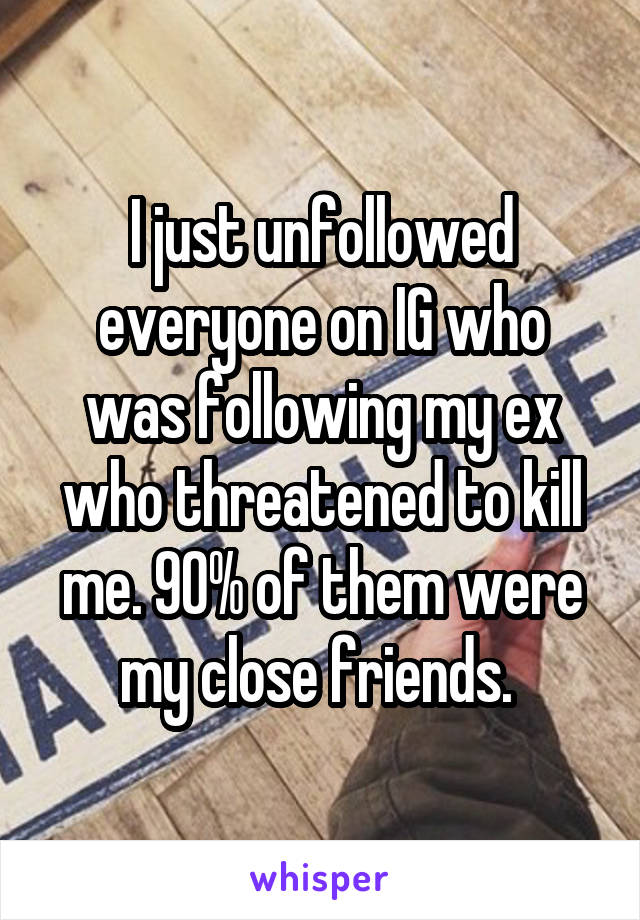 I just unfollowed everyone on IG who was following my ex who threatened to kill me. 90% of them were my close friends. 