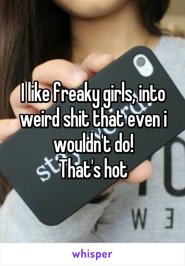 I like freaky girls, into weird shit that even i wouldn't do!
That's hot