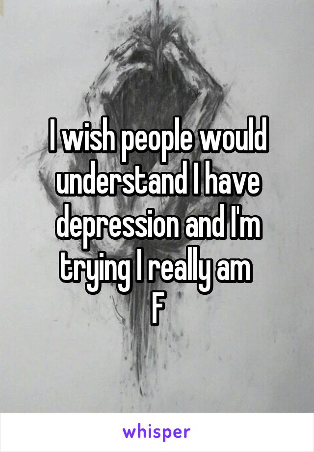 I wish people would understand I have depression and I'm trying I really am 
F