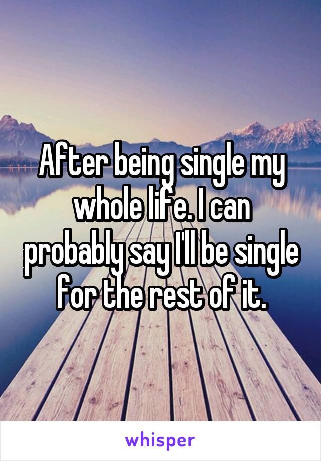 After being single my whole life. I can probably say I'll be single for the rest of it.