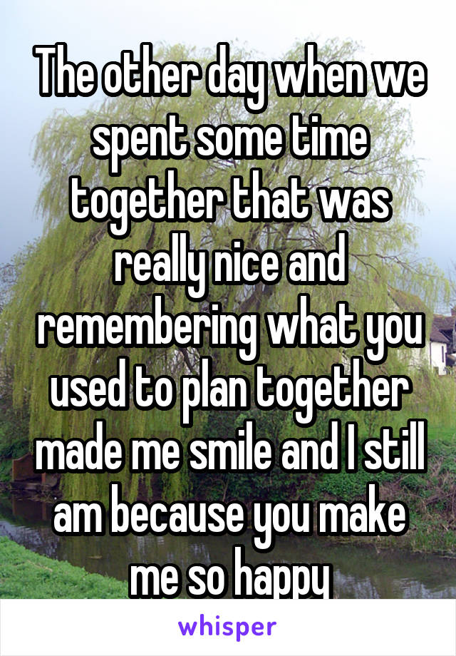 The other day when we spent some time together that was really nice and remembering what you used to plan together made me smile and I still am because you make me so happy