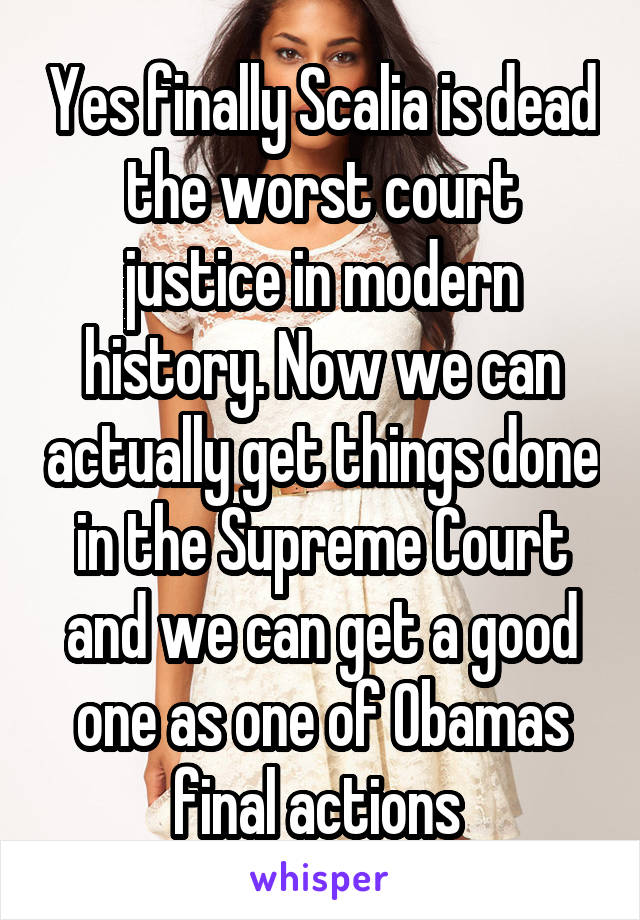 Yes finally Scalia is dead the worst court justice in modern history. Now we can actually get things done in the Supreme Court and we can get a good one as one of Obamas final actions 