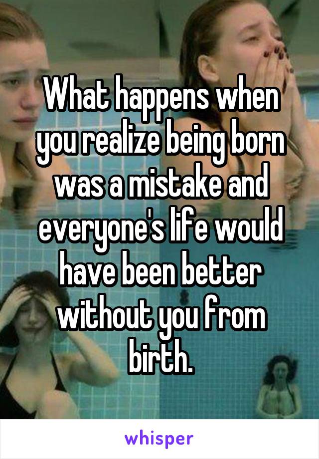 What happens when you realize being born was a mistake and everyone's life would have been better without you from birth.