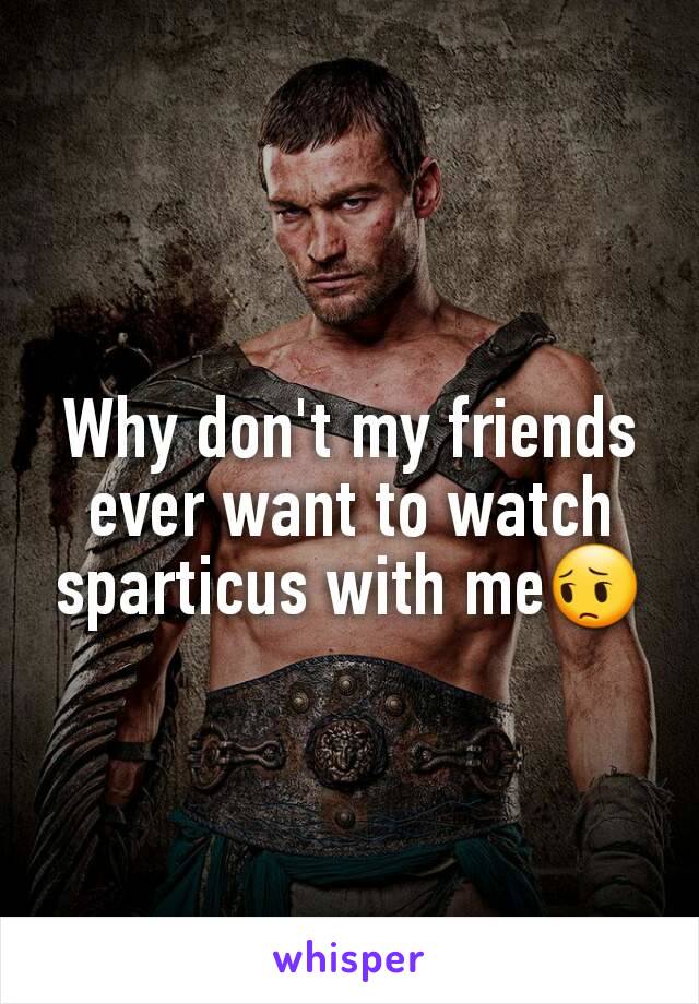 Why don't my friends ever want to watch sparticus with me😔