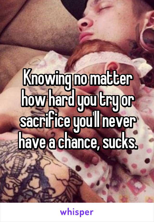 Knowing no matter how hard you try or sacrifice you'll never have a chance, sucks.