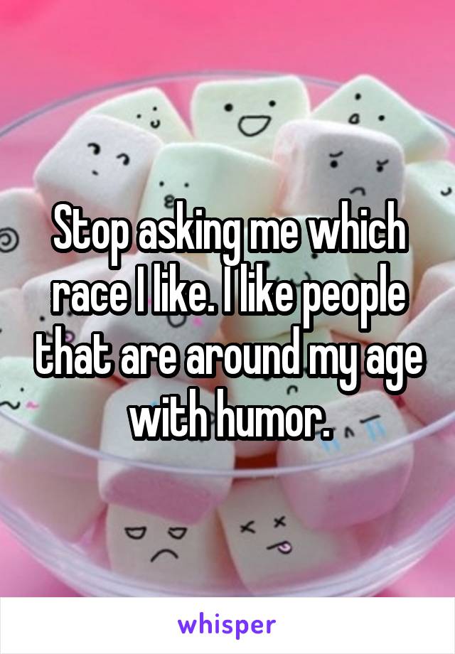 Stop asking me which race I like. I like people that are around my age with humor.