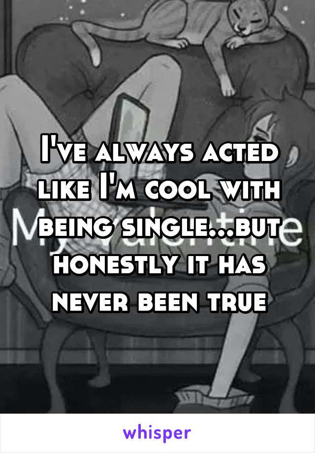 I've always acted like I'm cool with being single...but honestly it has never been true