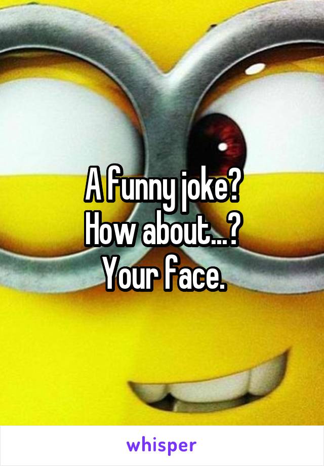 A funny joke?
How about...?
Your face.