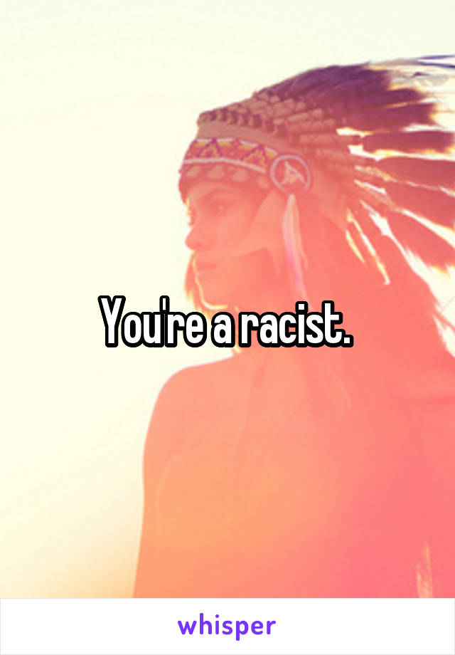 You're a racist. 