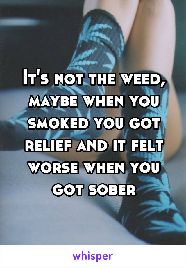 It's not the weed, maybe when you smoked you got relief and it felt worse when you got sober
