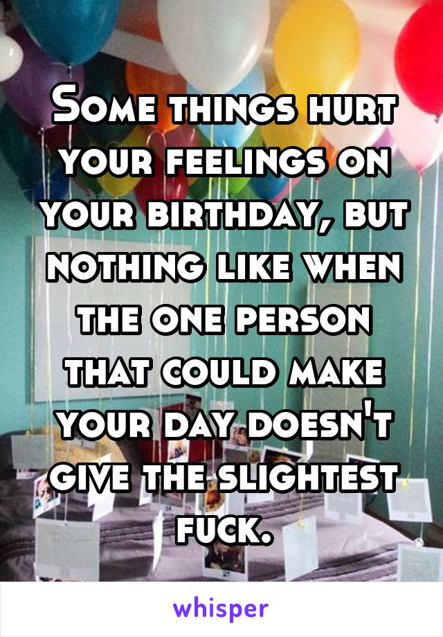 Some things hurt your feelings on your birthday, but nothing like when the one person that could make your day doesn't give the slightest fuck.