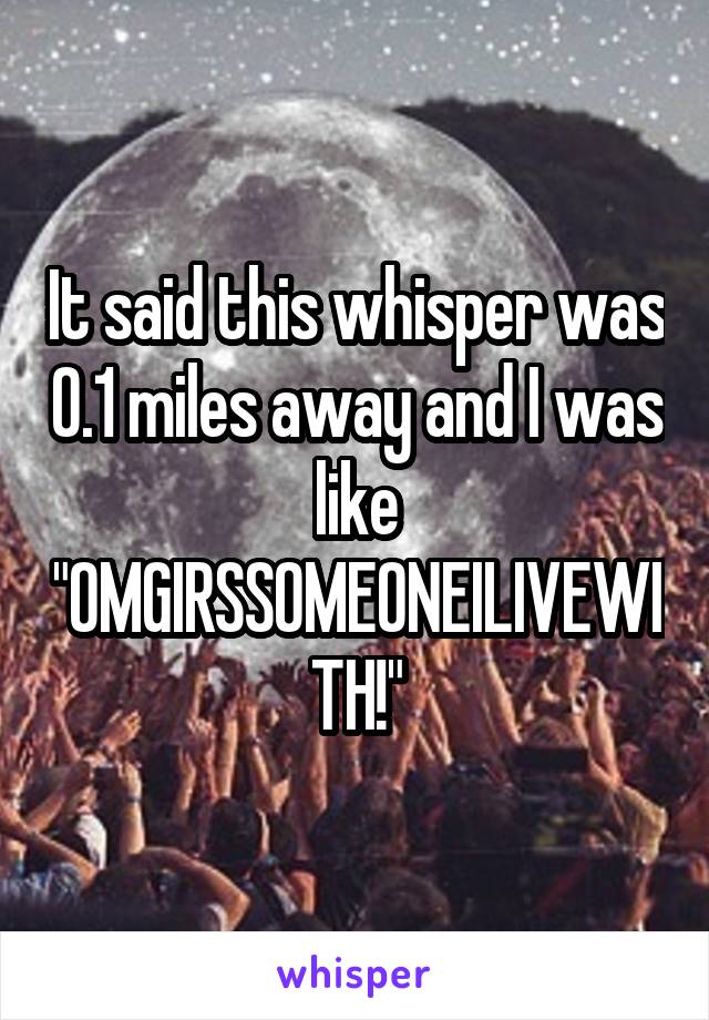 It said this whisper was 0.1 miles away and I was like "OMGIRSSOMEONEILIVEWITH!"