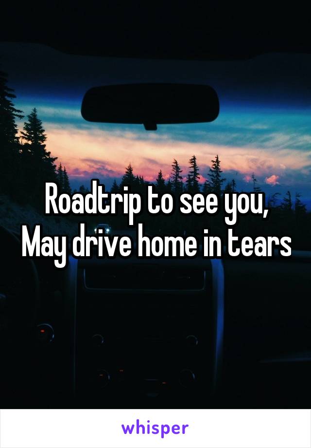 Roadtrip to see you, May drive home in tears