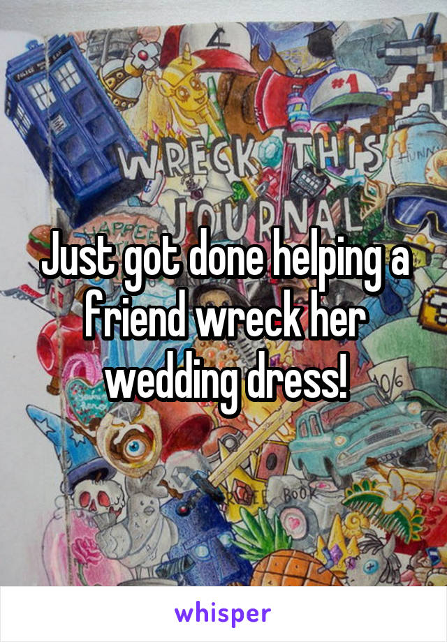 Just got done helping a friend wreck her wedding dress!