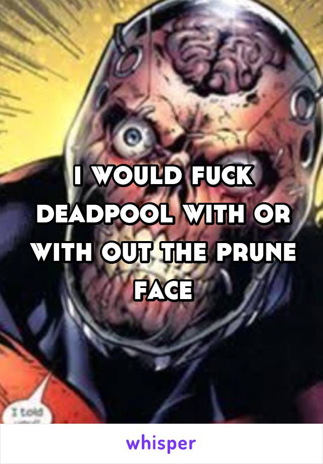 i would fuck deadpool with or with out the prune face