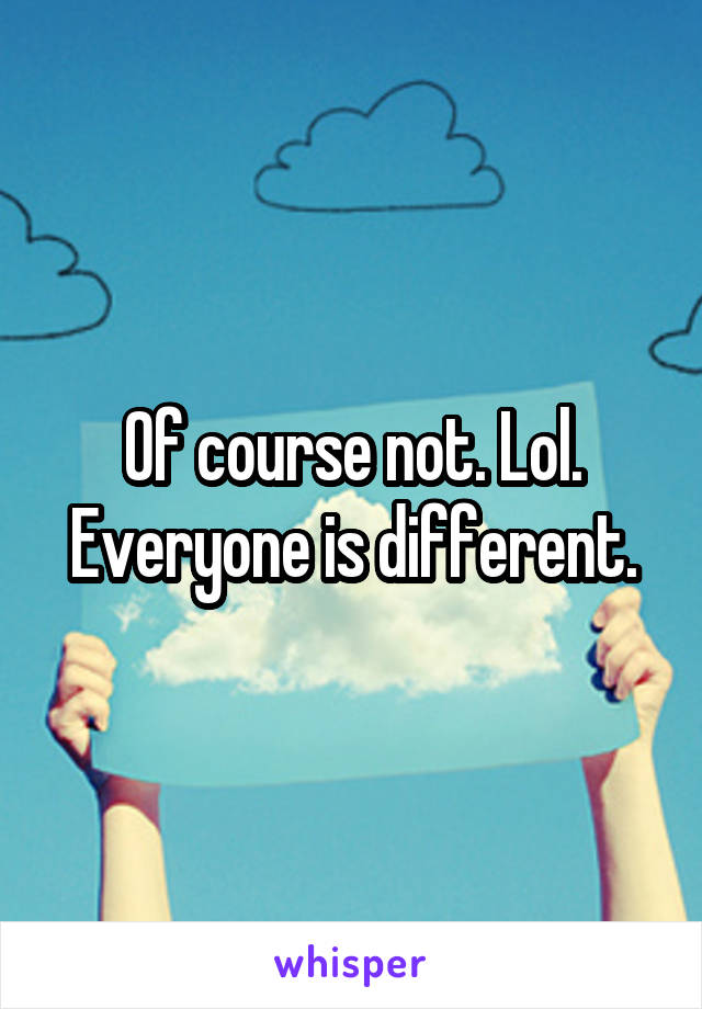 Of course not. Lol. Everyone is different.
