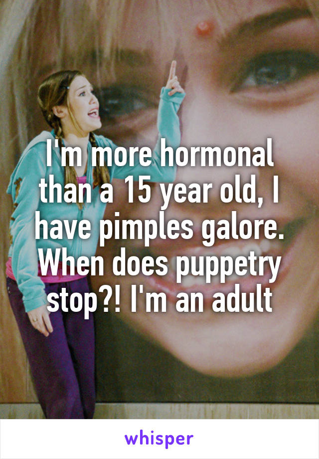 I'm more hormonal than a 15 year old, I have pimples galore. When does puppetry stop?! I'm an adult