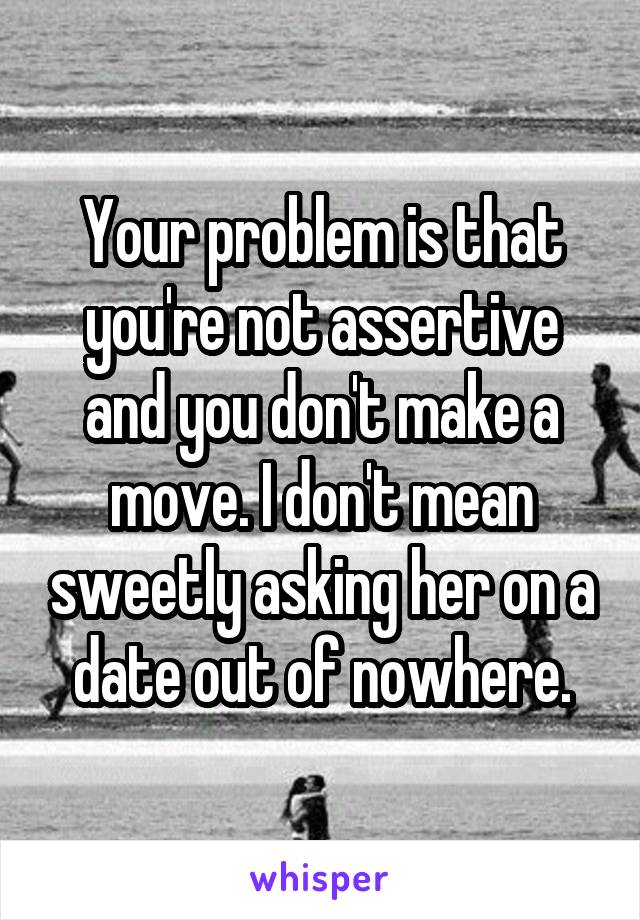 Your problem is that you're not assertive and you don't make a move. I don't mean sweetly asking her on a date out of nowhere.