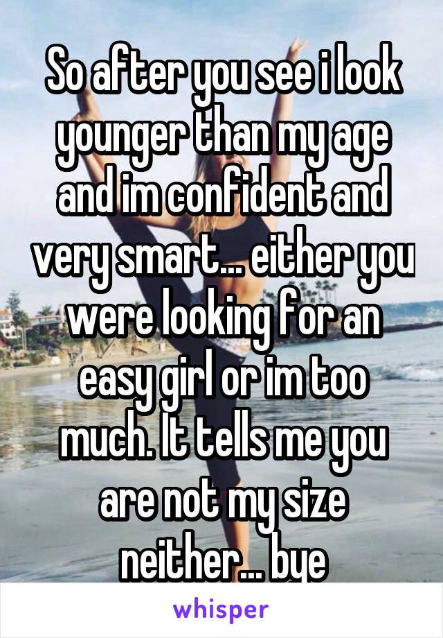 So after you see i look younger than my age and im confident and very smart... either you were looking for an easy girl or im too much. It tells me you are not my size neither... bye