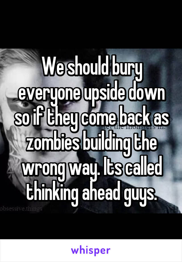 We should bury everyone upside down so if they come back as zombies building the wrong way. Its called thinking ahead guys.