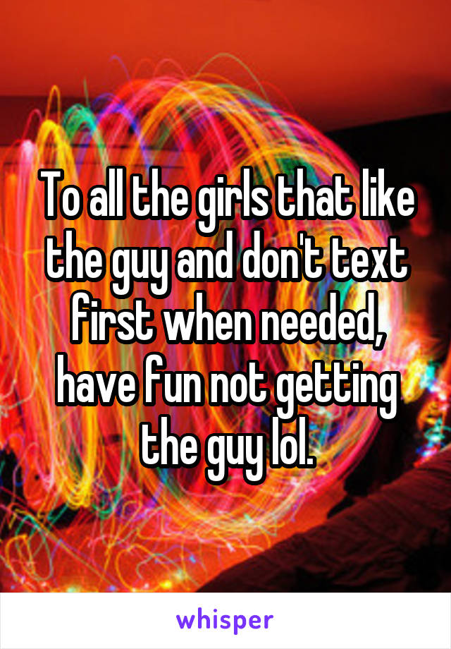 To all the girls that like the guy and don't text first when needed, have fun not getting the guy lol.