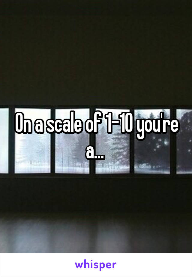 On a scale of 1-10 you're a... 