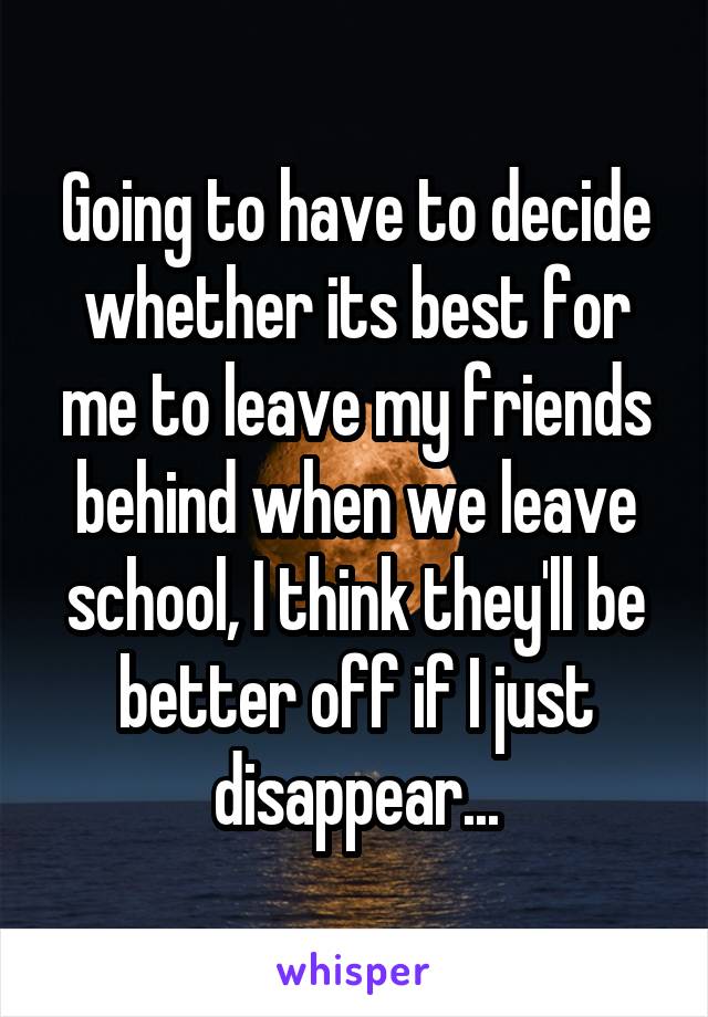 Going to have to decide whether its best for me to leave my friends behind when we leave school, I think they'll be better off if I just disappear...