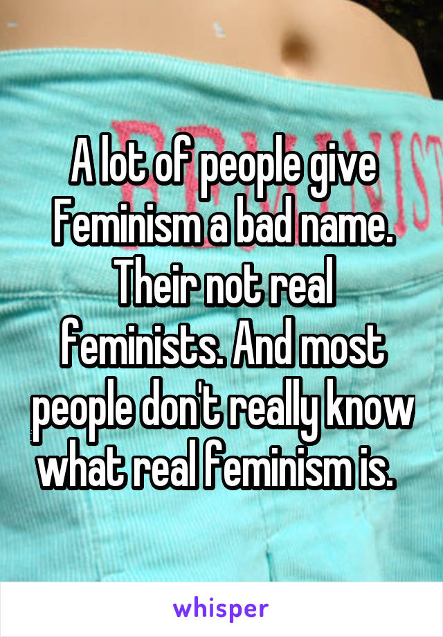 A lot of people give Feminism a bad name. Their not real feminists. And most people don't really know what real feminism is.  