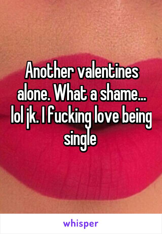 Another valentines alone. What a shame... lol jk. I fucking love being single 

